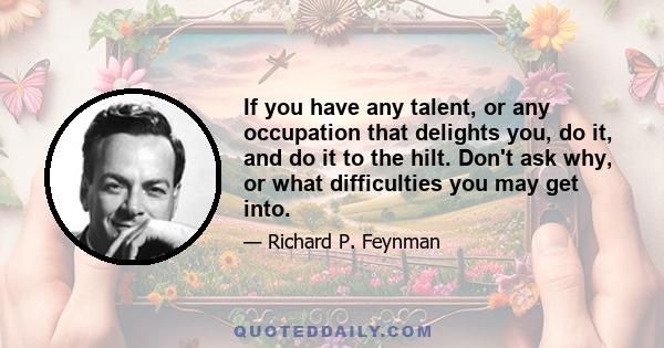 If you have any talent, or any occupation that delights you, do it, and do it to the hilt. Don't ask why, or what difficulties you may get into.