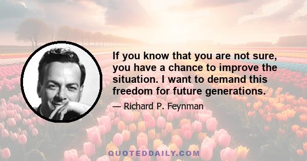 If you know that you are not sure, you have a chance to improve the situation. I want to demand this freedom for future generations.