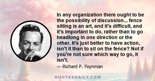 In any organization there ought to be the possibility of discussion... fence sitting is an art, and it's difficult, and it's important to do, rather than to go headlong in one direction or the other. It's just better to 