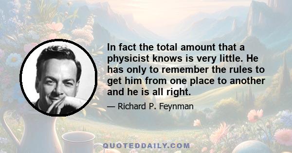 In fact the total amount that a physicist knows is very little. He has only to remember the rules to get him from one place to another and he is all right.