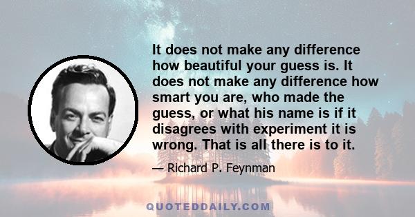 It does not make any difference how beautiful your guess is. It does not make any difference how smart you are, who made the guess, or what his name is if it disagrees with experiment it is wrong. That is all there is