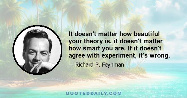 It doesn't matter how beautiful your theory is, it doesn't matter how smart you are. If it doesn't agree with experiment, it's wrong.