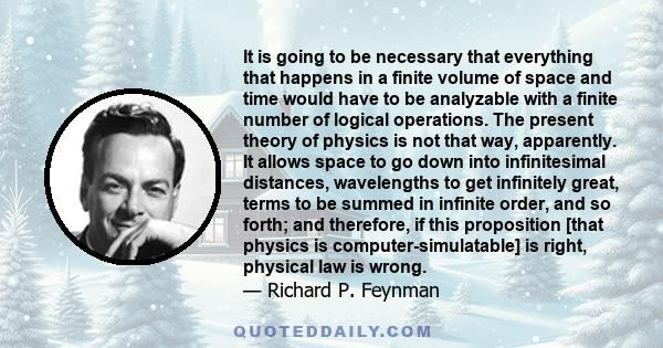 It is going to be necessary that everything that happens in a finite volume of space and time would have to be analyzable with a finite number of logical operations. The present theory of physics is not that way,