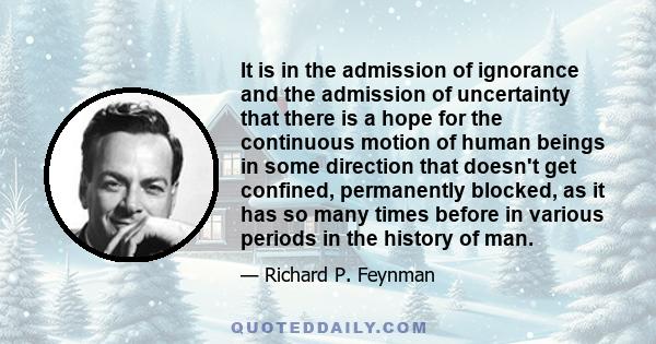 It is in the admission of ignorance and the admission of uncertainty that there is a hope for the continuous motion of human beings in some direction that doesn't get confined, permanently blocked, as it has so many