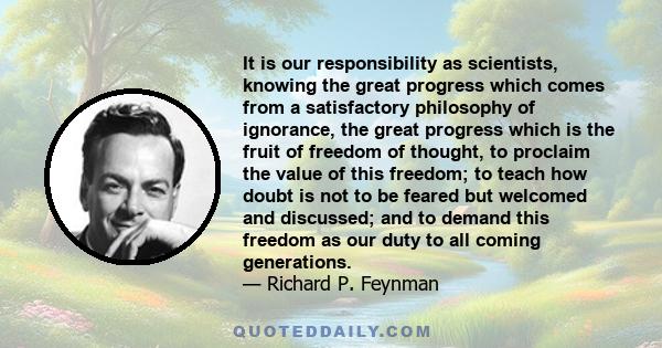 It is our responsibility as scientists, knowing the great progress which comes from a satisfactory philosophy of ignorance, the great progress which is the fruit of freedom of thought, to proclaim the value of this