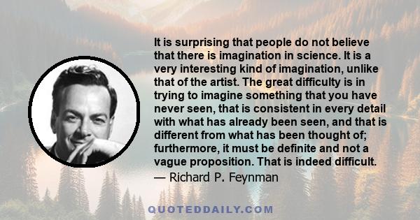 It is surprising that people do not believe that there is imagination in science. It is a very interesting kind of imagination, unlike that of the artist. The great difficulty is in trying to imagine something that you