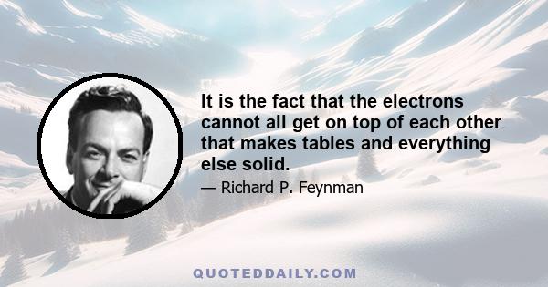 It is the fact that the electrons cannot all get on top of each other that makes tables and everything else solid.