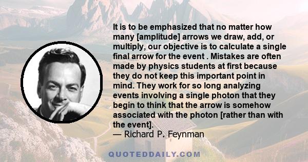 It is to be emphasized that no matter how many [amplitude] arrows we draw, add, or multiply, our objective is to calculate a single final arrow for the event . Mistakes are often made by physics students at first