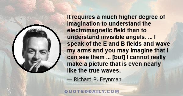 It requires a much higher degree of imagination to understand the electromagnetic field than to understand invisible angels. ... I speak of the E and B fields and wave my arms and you may imagine that I can see them ... 