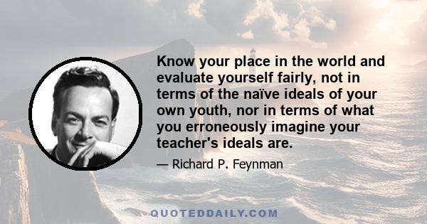 Know your place in the world and evaluate yourself fairly, not in terms of the naïve ideals of your own youth, nor in terms of what you erroneously imagine your teacher's ideals are.