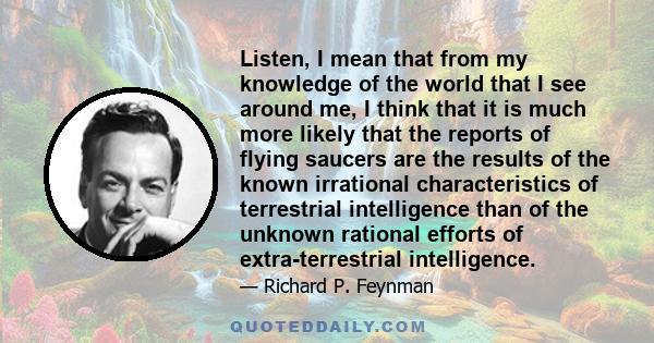 Listen, I mean that from my knowledge of the world that I see around me, I think that it is much more likely that the reports of flying saucers are the results of the known irrational characteristics of terrestrial