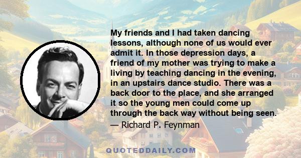 My friends and I had taken dancing lessons, although none of us would ever admit it. In those depression days, a friend of my mother was trying to make a living by teaching dancing in the evening, in an upstairs dance