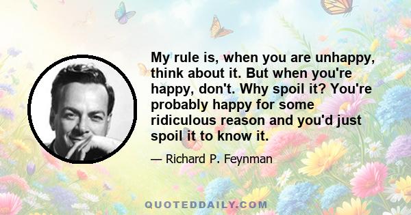 My rule is, when you are unhappy, think about it. But when you're happy, don't. Why spoil it? You're probably happy for some ridiculous reason and you'd just spoil it to know it.