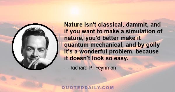 Nature isn't classical, dammit, and if you want to make a simulation of nature, you'd better make it quantum mechanical, and by golly it's a wonderful problem, because it doesn't look so easy.