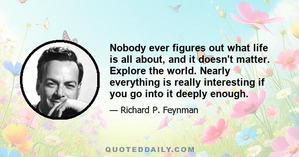 Nobody ever figures out what life is all about, and it doesn't matter. Explore the world. Nearly everything is really interesting if you go into it deeply enough.