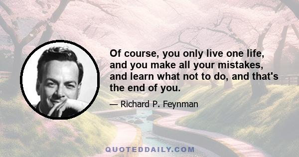 Of course, you only live one life, and you make all your mistakes, and learn what not to do, and that's the end of you.