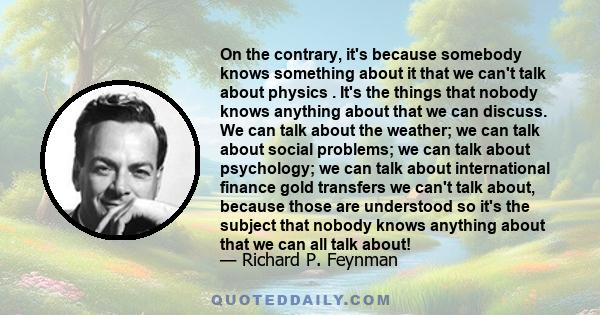 On the contrary, it's because somebody knows something about it that we can't talk about physics . It's the things that nobody knows anything about that we can discuss. We can talk about the weather; we can talk about