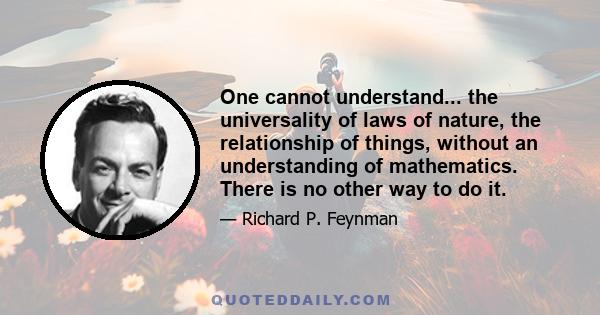 One cannot understand... the universality of laws of nature, the relationship of things, without an understanding of mathematics. There is no other way to do it.