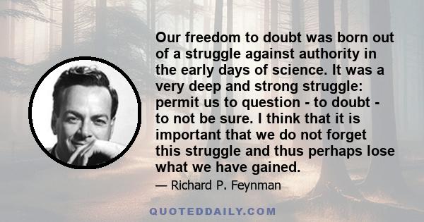 Our freedom to doubt was born out of a struggle against authority in the early days of science. It was a very deep and strong struggle: permit us to question - to doubt - to not be sure. I think that it is important