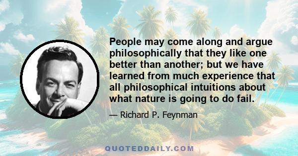 People may come along and argue philosophically that they like one better than another; but we have learned from much experience that all philosophical intuitions about what nature is going to do fail.