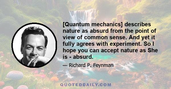 [Quantum mechanics] describes nature as absurd from the point of view of common sense. And yet it fully agrees with experiment. So I hope you can accept nature as She is - absurd.