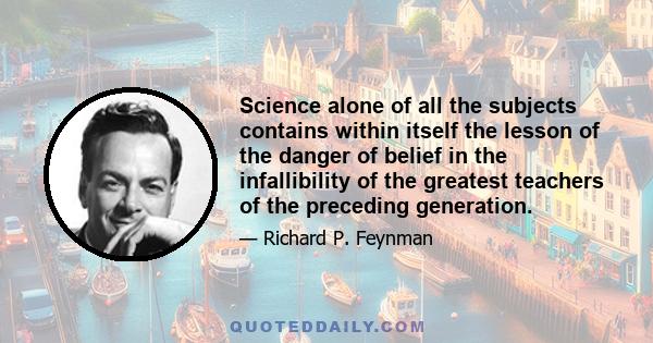 Science alone of all the subjects contains within itself the lesson of the danger of belief in the infallibility of the greatest teachers of the preceding generation.