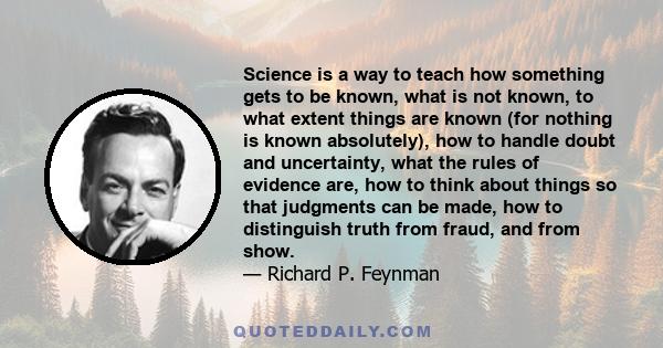 Science is a way to teach how something gets to be known, what is not known, to what extent things are known (for nothing is known absolutely), how to handle doubt and uncertainty, what the rules of evidence are, how to 