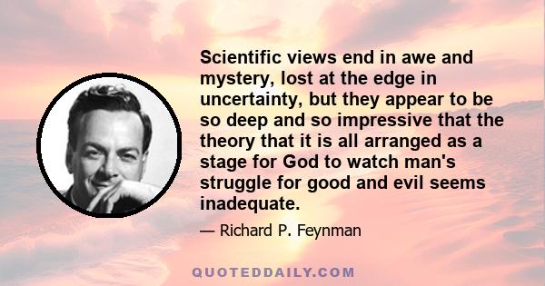 Scientific views end in awe and mystery, lost at the edge in uncertainty, but they appear to be so deep and so impressive that the theory that it is all arranged as a stage for God to watch man's struggle for good and