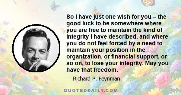 So I have just one wish for you – the good luck to be somewhere where you are free to maintain the kind of integrity I have described, and where you do not feel forced by a need to maintain your position in the