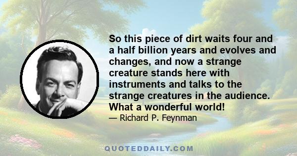 So this piece of dirt waits four and a half billion years and evolves and changes, and now a strange creature stands here with instruments and talks to the strange creatures in the audience. What a wonderful world!