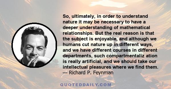 So, ultimately, in order to understand nature it may be necessary to have a deeper understanding of mathematical relationships. But the real reason is that the subject is enjoyable, and although we humans cut nature up