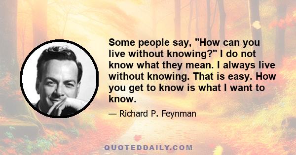 Some people say, How can you live without knowing? I do not know what they mean. I always live without knowing. That is easy. How you get to know is what I want to know.