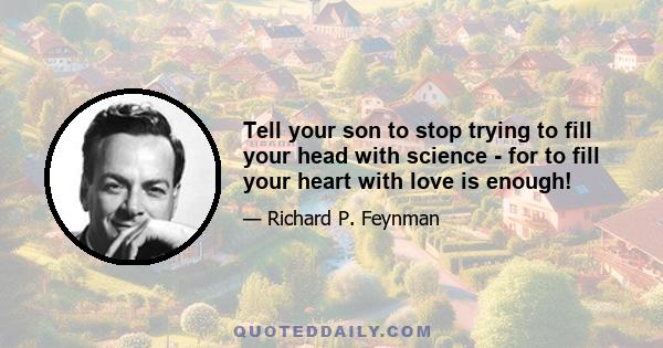 Tell your son to stop trying to fill your head with science - for to fill your heart with love is enough!