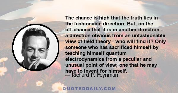 The chance is high that the truth lies in the fashionable direction. But, on the off-chance that it is in another direction - a direction obvious from an unfashionable view of field theory - who will find it? Only