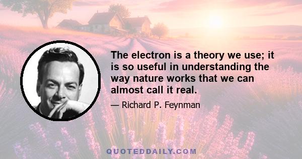 The electron is a theory we use; it is so useful in understanding the way nature works that we can almost call it real.