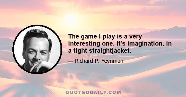 The game I play is a very interesting one. It's imagination, in a tight straightjacket.