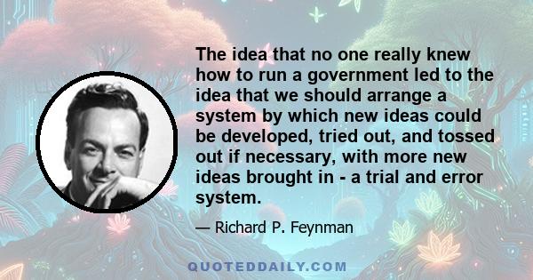 The idea that no one really knew how to run a government led to the idea that we should arrange a system by which new ideas could be developed, tried out, and tossed out if necessary, with more new ideas brought in - a