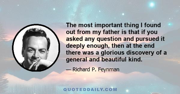 The most important thing I found out from my father is that if you asked any question and pursued it deeply enough, then at the end there was a glorious discovery of a general and beautiful kind.