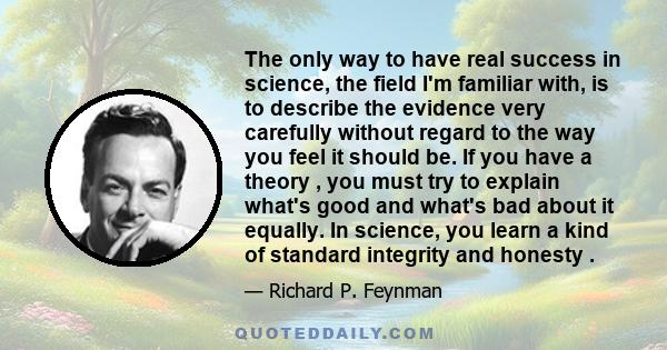 The only way to have real success in science, the field I'm familiar with, is to describe the evidence very carefully without regard to the way you feel it should be. If you have a theory , you must try to explain