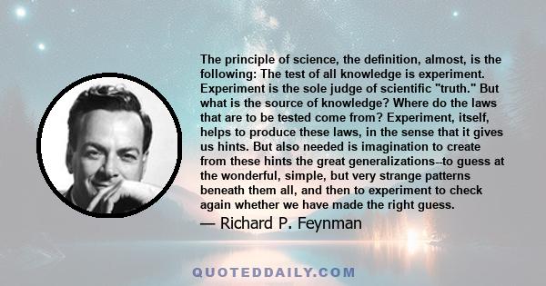 The principle of science, the definition, almost, is the following: The test of all knowledge is experiment. Experiment is the sole judge of scientific truth. But what is the source of knowledge? Where do the laws that