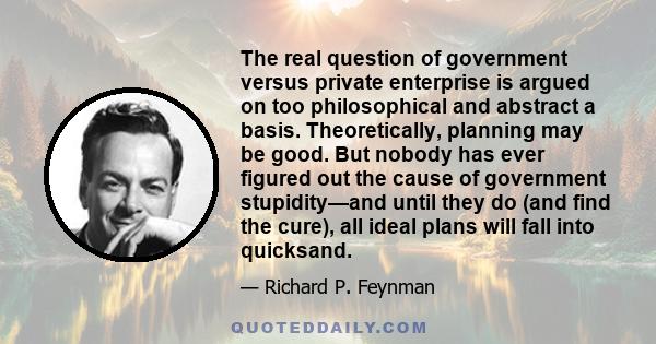 The real question of government versus private enterprise is argued on too philosophical and abstract a basis. Theoretically, planning may be good. But nobody has ever figured out the cause of government stupidity—and