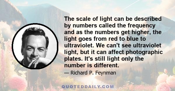 The scale of light can be described by numbers called the frequency and as the numbers get higher, the light goes from red to blue to ultraviolet. We can't see ultraviolet light, but it can affect photographic plates.