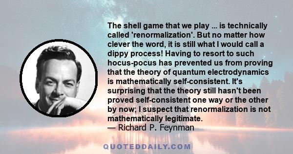 The shell game that we play ... is technically called 'renormalization'. But no matter how clever the word, it is still what I would call a dippy process! Having to resort to such hocus-pocus has prevented us from