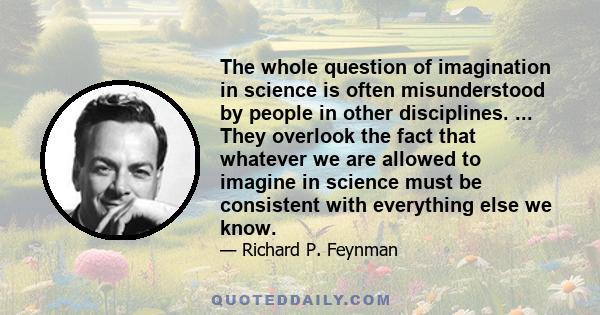 The whole question of imagination in science is often misunderstood by people in other disciplines. ... They overlook the fact that whatever we are allowed to imagine in science must be consistent with everything else