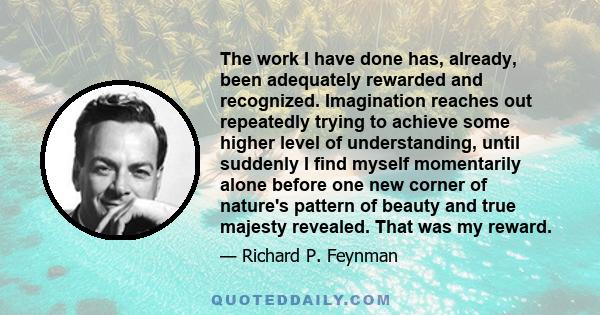 The work I have done has, already, been adequately rewarded and recognized. Imagination reaches out repeatedly trying to achieve some higher level of understanding, until suddenly I find myself momentarily alone before