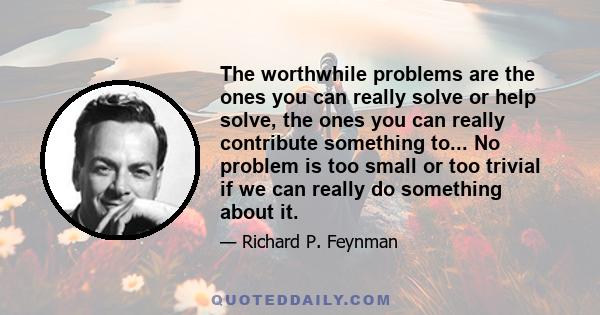 The worthwhile problems are the ones you can really solve or help solve, the ones you can really contribute something to... No problem is too small or too trivial if we can really do something about it.