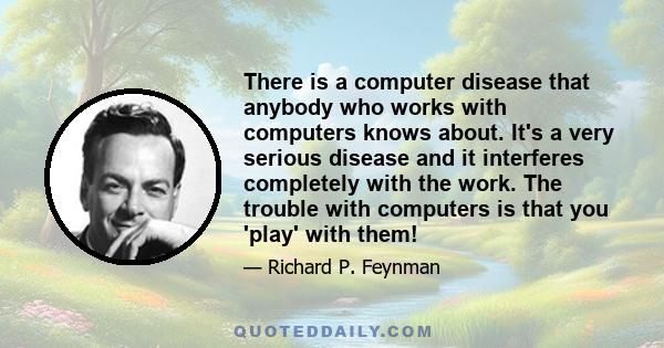 There is a computer disease that anybody who works with computers knows about. It's a very serious disease and it interferes completely with the work. The trouble with computers is that you 'play' with them!