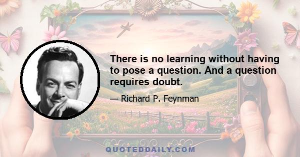 There is no learning without having to pose a question. And a question requires doubt.