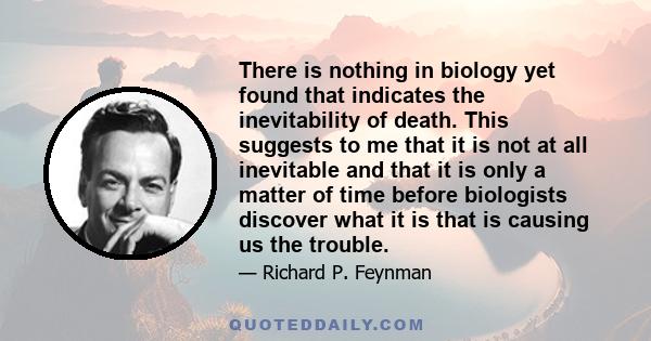 There is nothing in biology yet found that indicates the inevitability of death. This suggests to me that it is not at all inevitable and that it is only a matter of time before biologists discover what it is that is