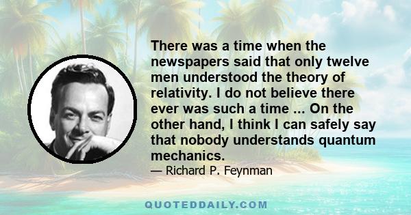 There was a time when the newspapers said that only twelve men understood the theory of relativity. I do not believe there ever was such a time ... On the other hand, I think I can safely say that nobody understands